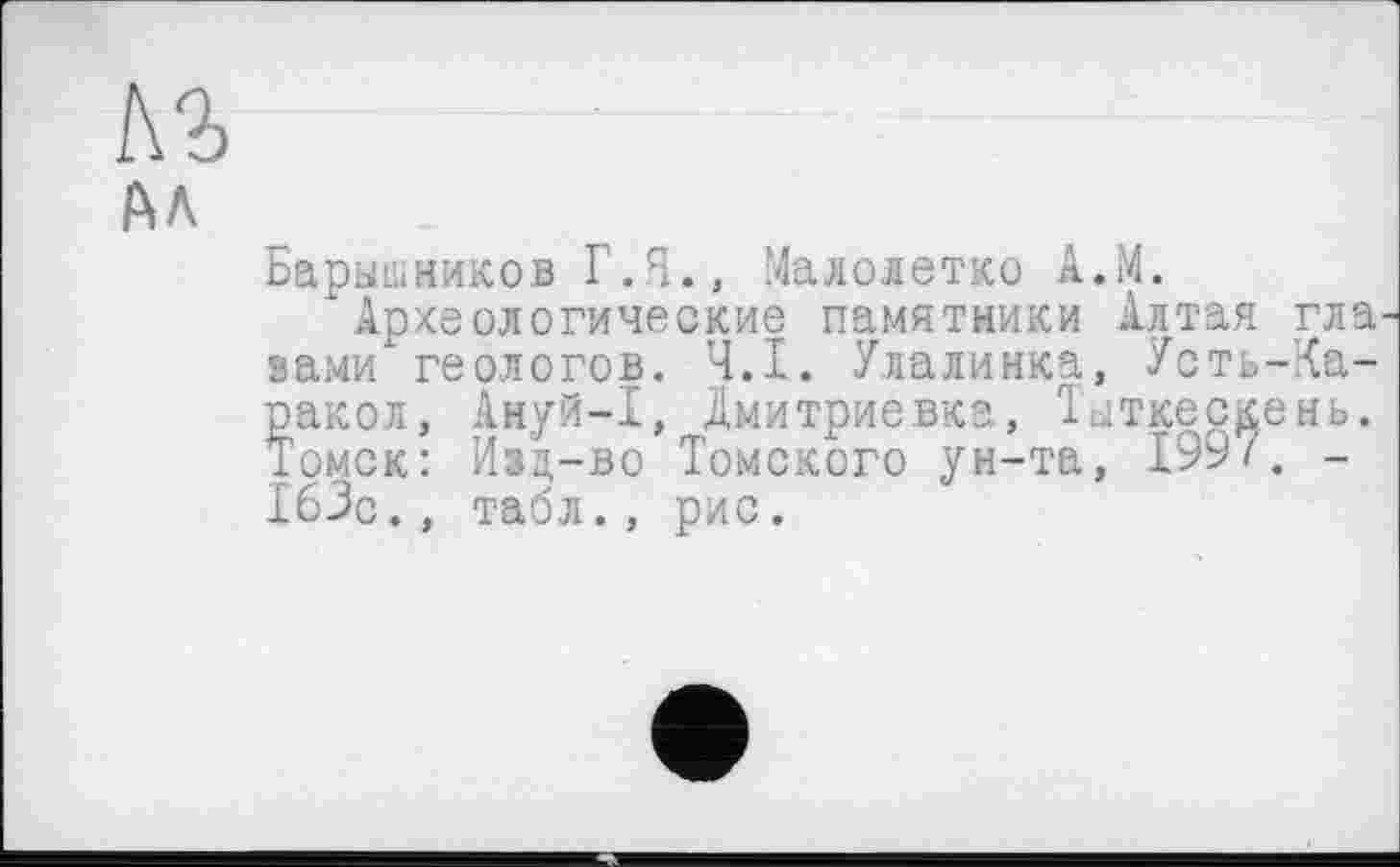 ﻿Барышников Г.Я., Малолетко А.М.
'Археологические памятники Алтая гла вами геологов. Ч.І. Улалинка, Усть-Ка-ракол, Ануй-I, Дмитриевка, Тыткескень. Томск: Изд-во Томского ун-та, 199/. -163с., табл., рис.